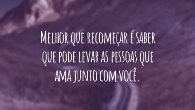 Melhor que recomeçar é saber que pode levar as pessoas que ama junto com você.