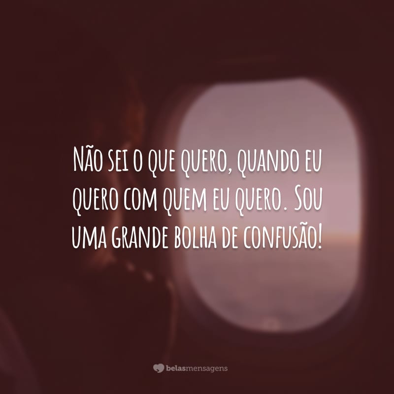 Não sei o que quero, quando eu quero com quem eu quero. Sou uma grande bolha de confusão!