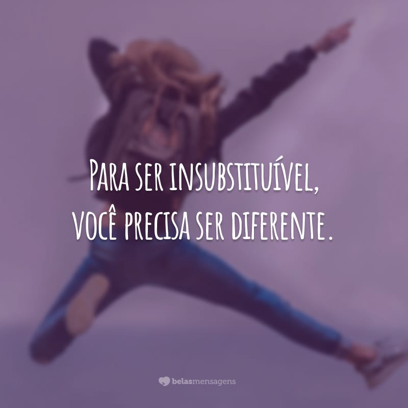 Para ser insubstituível, você precisa ser diferente.