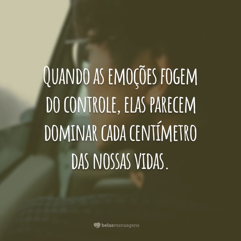 Quando as emoções fogem do controle, elas parecem dominar cada centímetro das nossas vidas.