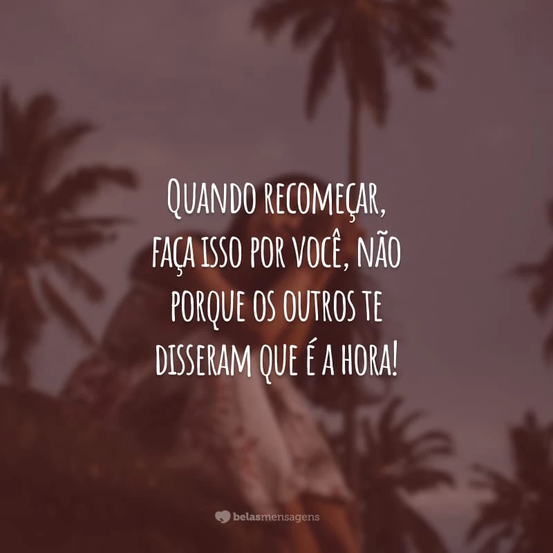 Quando recomeçar, faça isso por você, não porque os outros te disseram que é a hora!