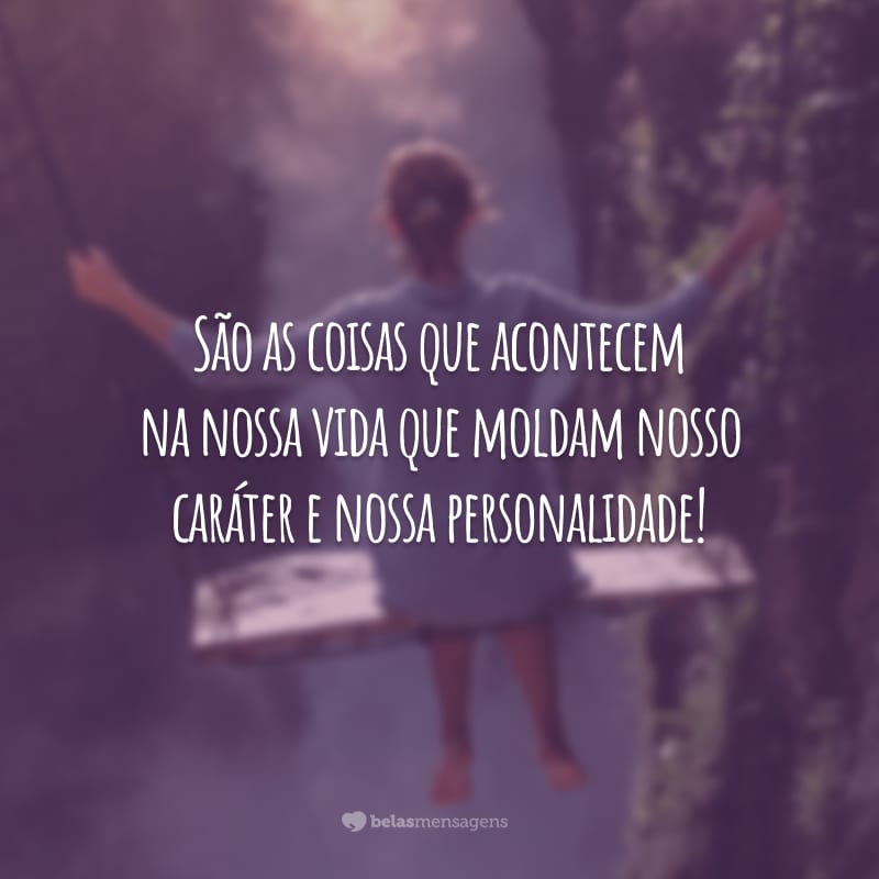 São as coisas que acontecem na nossa vida que moldam nosso caráter e nossa personalidade!