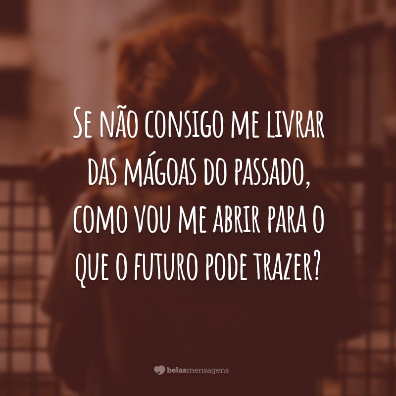 Se não consigo me livrar das mágoas do passado, como vou me abrir para o que o futuro pode trazer?