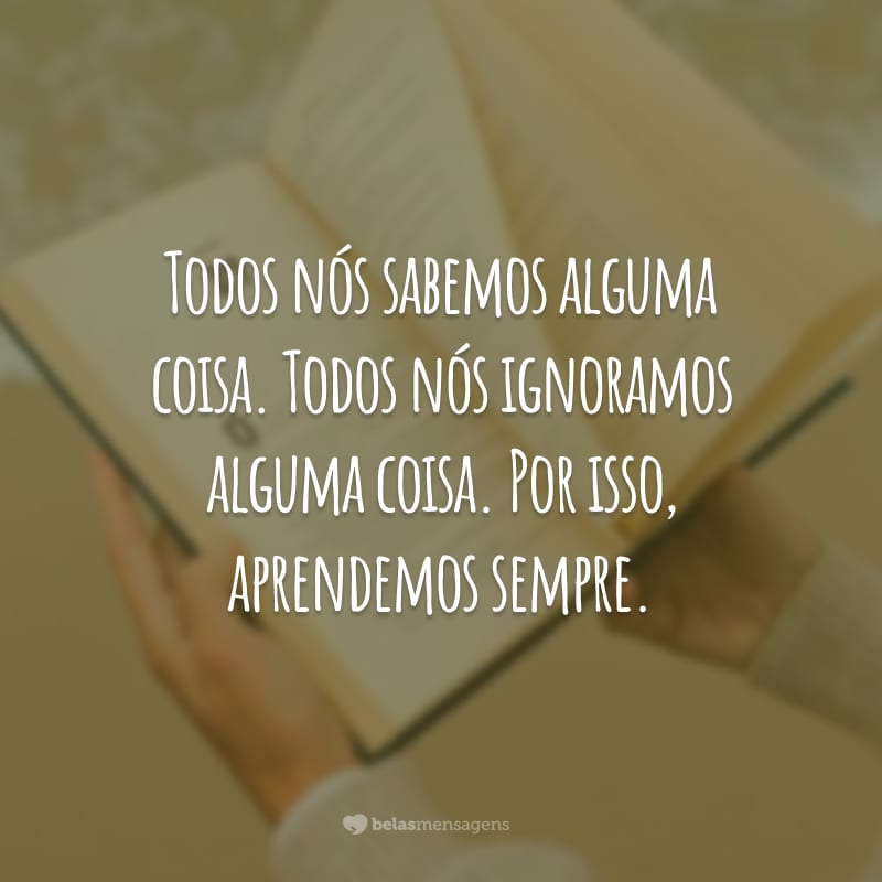 Todos nós sabemos alguma coisa. Todos nós ignoramos alguma coisa. Por isso, aprendemos sempre.