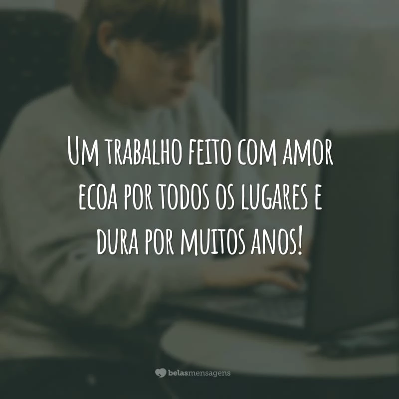 Um trabalho feito com amor ecoa por todos os lugares e dura por muitos anos!