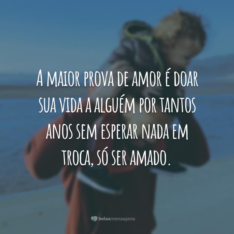 A maior prova de amor é doar sua vida a alguém por tantos anos sem esperar nada em troca, só ser amado.