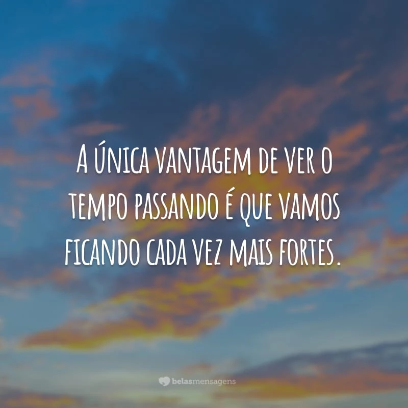 A única vantagem de ver o tempo passando é que vamos ficando cada vez mais fortes.