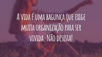 A vida é uma bagunça que exige muita organização para ser vivida. Não desista!