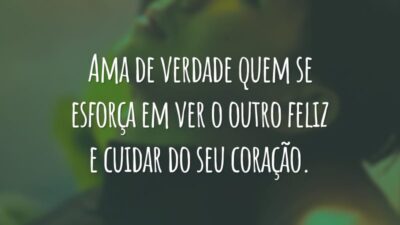 Ama de verdade quem se esforça em ver o outro feliz e cuidar do seu coração.