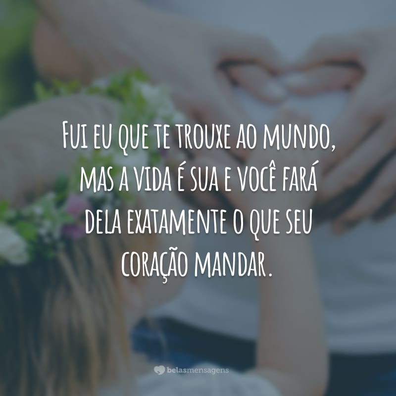 Fui eu que te trouxe ao mundo, mas a vida é sua e você fará dela exatamente o que seu coração mandar.