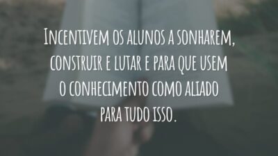 Incentivem os alunos a sonharem, construir e lutar e para que usem o conhecimento como aliado para tudo isso.