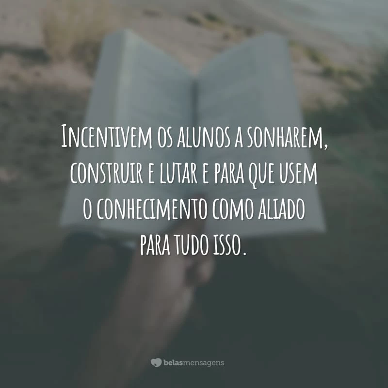 Incentivem os alunos a sonharem, construir e lutar e para que usem o conhecimento como aliado para tudo isso.