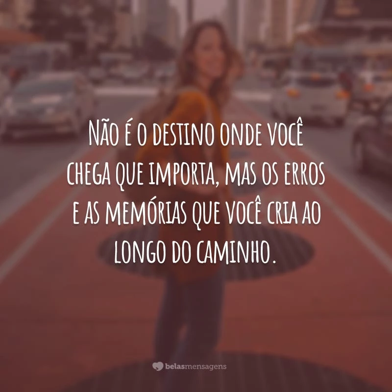 Não é o destino onde você chega que importa, mas os erros e as memórias que você cria ao longo do caminho.