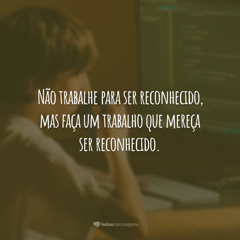 Não trabalhe para ser reconhecido, mas faça um trabalho que mereça ser reconhecido.