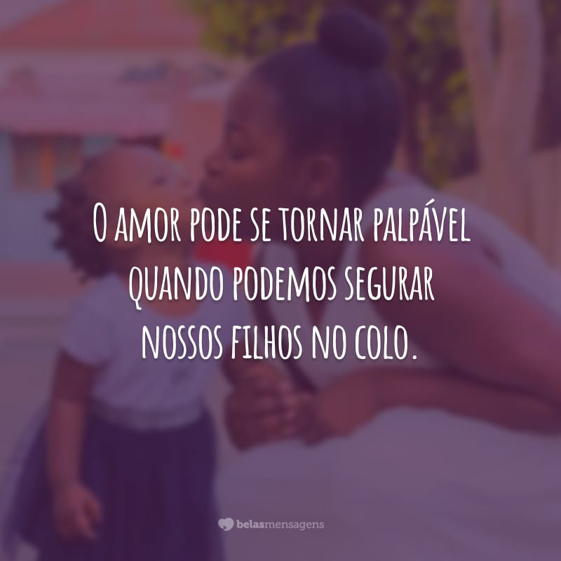 O amor pode se tornar palpável quando podemos segurar nossos filhos no colo.