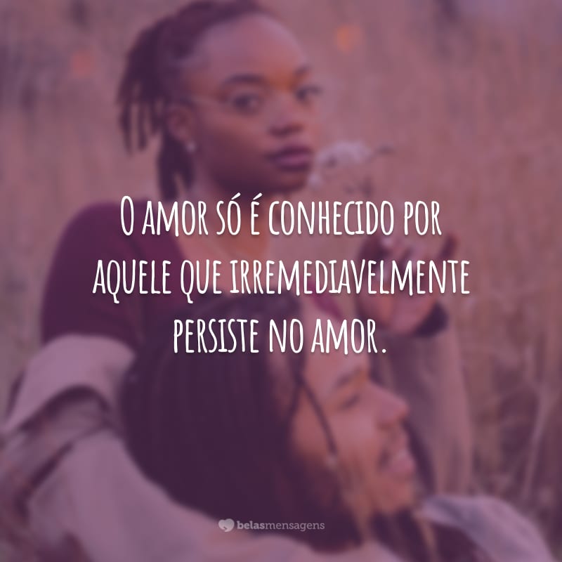 O amor só é conhecido por aquele que irremediavelmente persiste no amor.