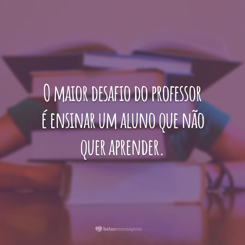 O maior desafio do professor é ensinar um aluno que não quer aprender.