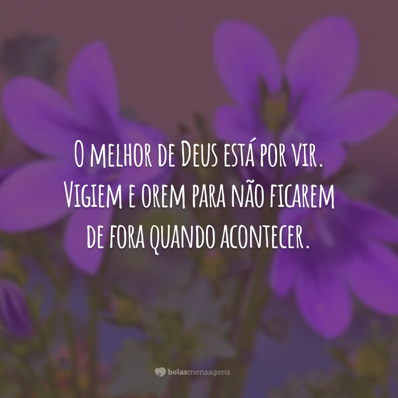 O melhor de Deus está por vir. Vigiem e orem para não ficarem de fora quando acontecer.