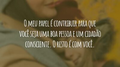 O meu papel é contribuir para que você seja uma boa pessoa e um cidadão consciente. O resto é com você.