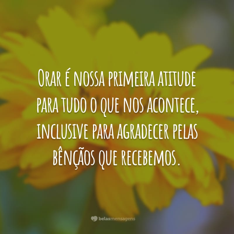 Orar é nossa primeira atitude para tudo o que nos acontece, inclusive para agradecer pelas bênçãos que recebemos.