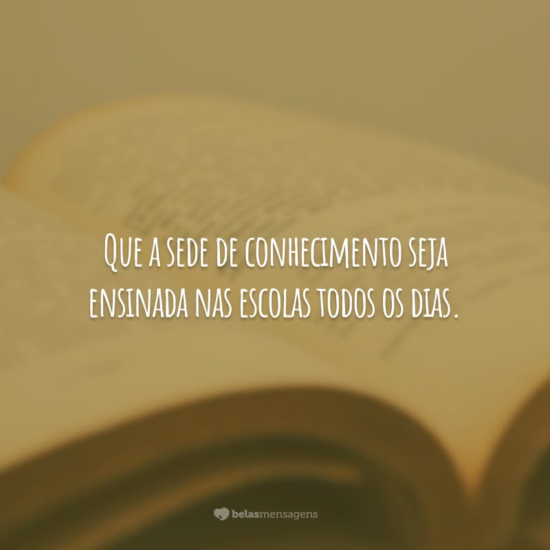 Que a sede de conhecimento seja ensinada nas escolas todos os dias.