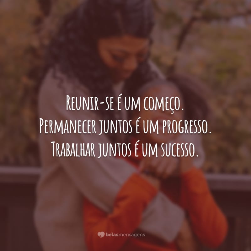 Reunir-se é um começo. Permanecer juntos é um progresso. Trabalhar juntos é um sucesso.