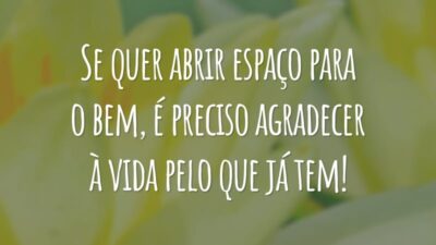 Se quer abrir espaço para o bem, é preciso agradecer à vida pelo que já tem!