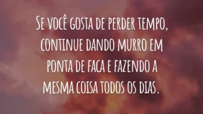 Se você gosta de perder tempo, continue dando murro em ponta de faca e fazendo a mesma coisa todos os dias.