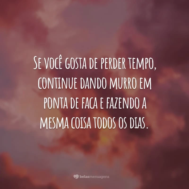 Se você gosta de perder tempo, continue dando murro em ponta de faca e fazendo a mesma coisa todos os dias.