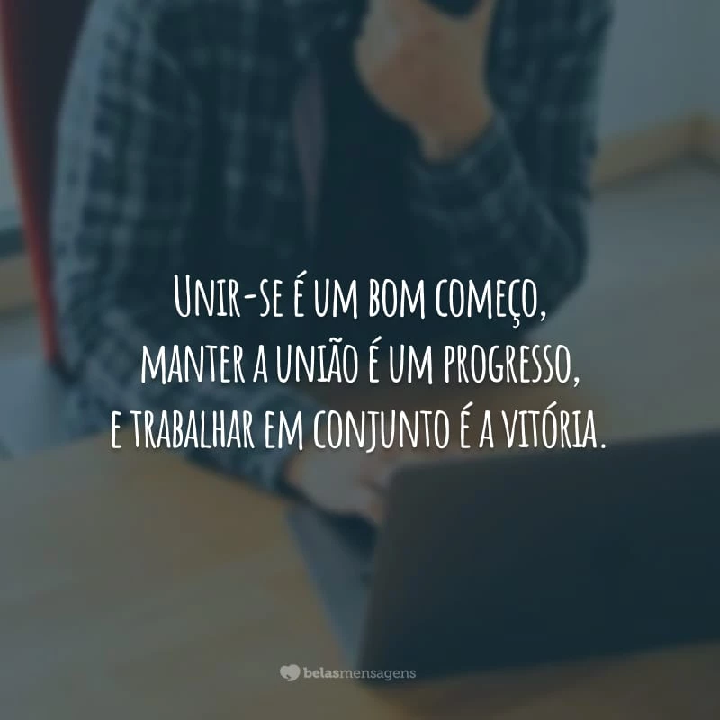 Unir-se é um bom começo, manter a união é um progresso, e trabalhar em conjunto é a vitória.