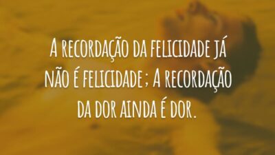 A recordação da felicidade já não é felicidade; A recordação da dor ainda é dor.