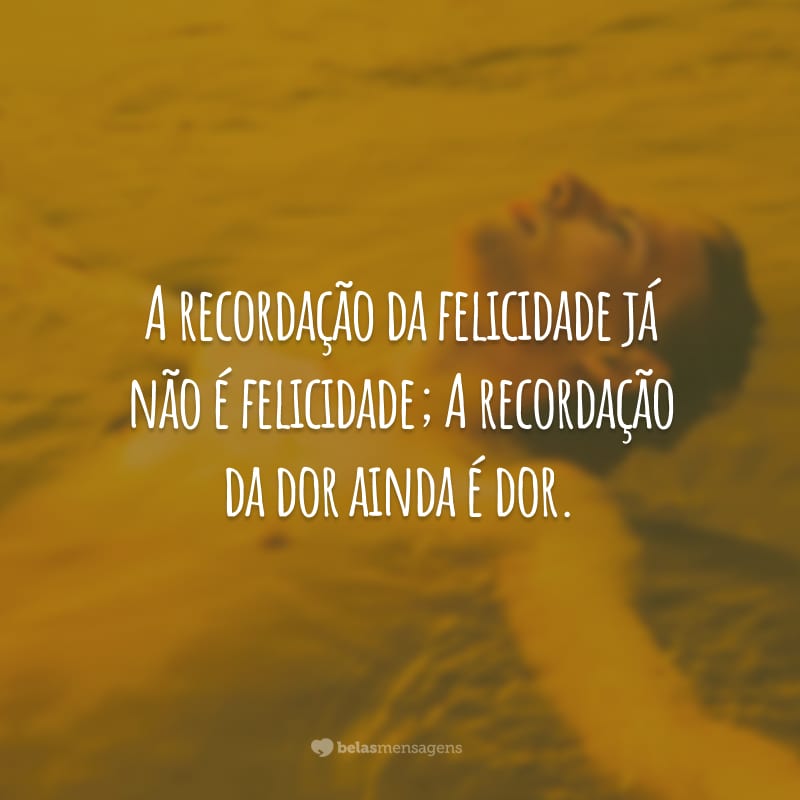 A recordação da felicidade já não é felicidade; A recordação da dor ainda é dor.