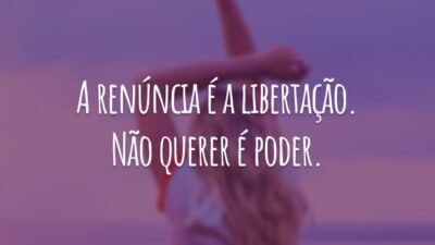 A renúncia é a libertação. Não querer é poder.
