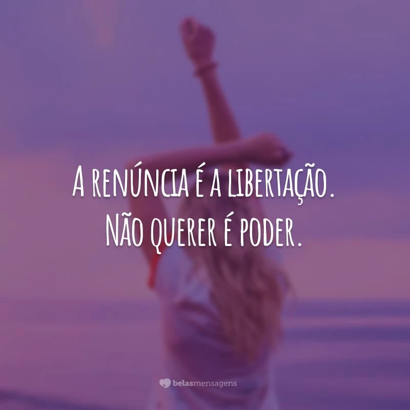 A renúncia é a libertação. Não querer é poder.