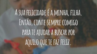 A sua felicidade é a minha, filha. Então, conte sempre comigo para te ajudar a buscar por aquilo que te faz feliz.