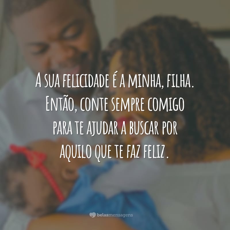 A sua felicidade é a minha, filha. Então, conte sempre comigo para te ajudar a buscar por aquilo que te faz feliz.