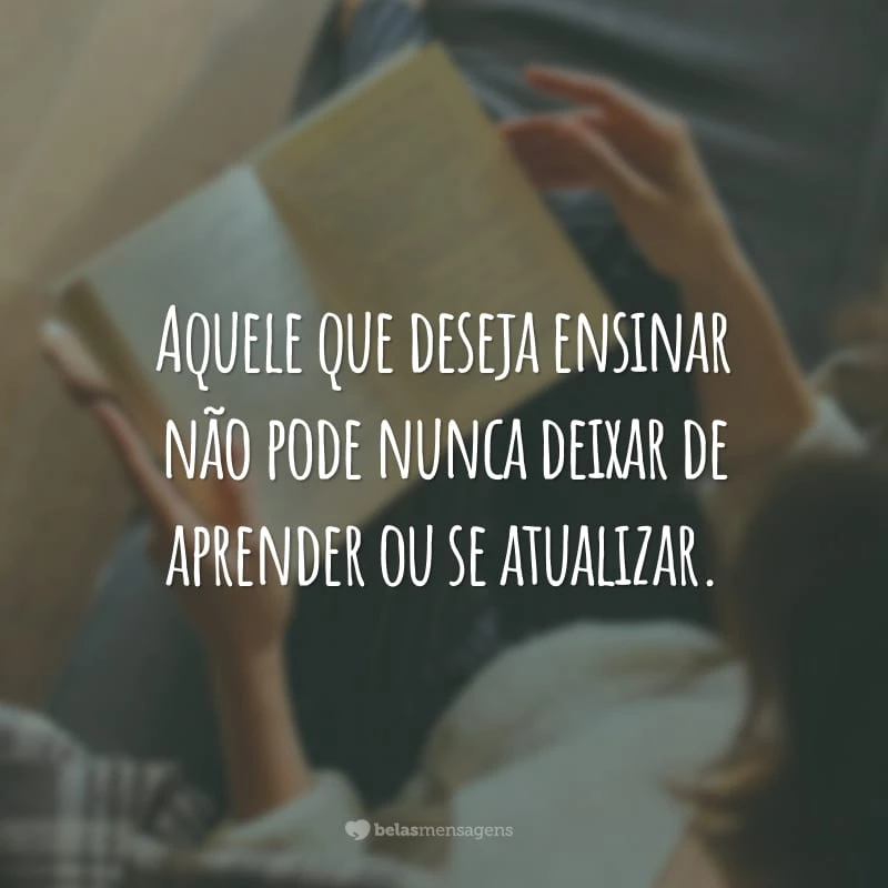 Aquele que deseja ensinar não pode nunca deixar de aprender ou se atualizar.