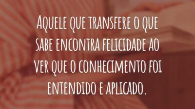 Aquele que transfere o que sabe encontra felicidade ao ver que o conhecimento foi entendido e aplicado.