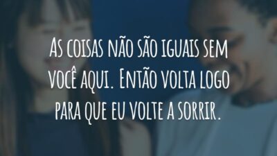 As coisas não são iguais sem você aqui. Então volta logo para que eu volte a sorrir.