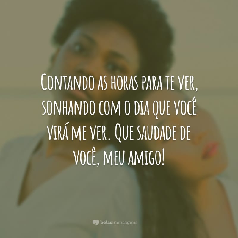 Contando as horas para te ver, sonhando com o dia que você virá me ver. Que saudade de você, meu amigo!