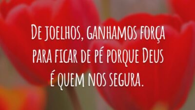 De joelhos, ganhamos força para ficar de pé porque Deus é quem nos segura.