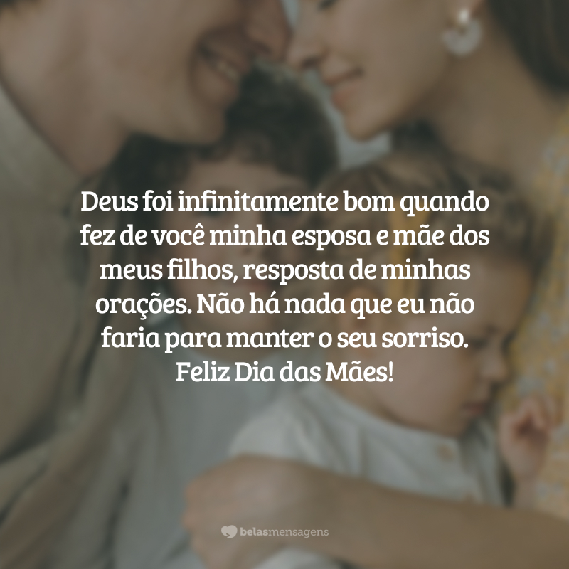 Deus foi infinitamente bom quando fez de você minha esposa e mãe dos meus filhos, resposta de minhas orações. Não há nada que eu não faria para manter o seu sorriso. Feliz Dia das Mães!