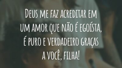 Deus me faz acreditar em um amor que não é egoísta, é puro e verdadeiro graças a você, filha!