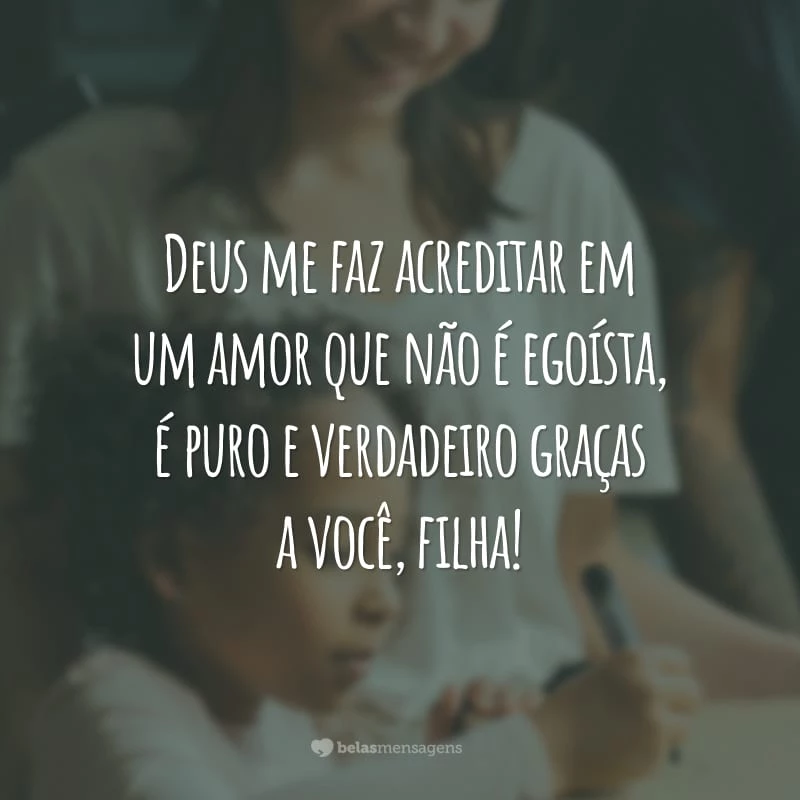 Deus me faz acreditar em um amor que não é egoísta, é puro e verdadeiro graças a você, filha!