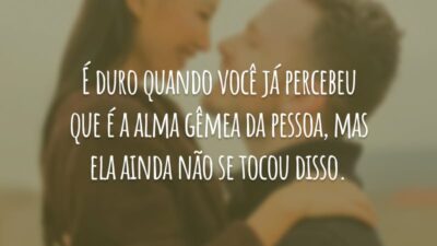 É duro quando você já percebeu que é a alma gêmea da pessoa, mas ela ainda não se tocou disso.