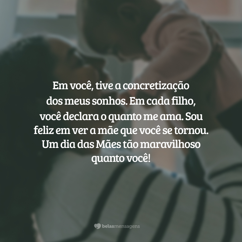 Meu amor, minha vida. Em você, tive a concretização dos meus sonhos. Em cada filho, você declara o quanto me ama. Sou feliz em ver a mãe que você se tornou. Um dia das Mães tão maravilhoso quanto você!