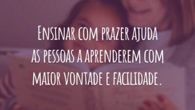 Ensinar com prazer ajuda as pessoas a aprenderem com maior vontade e facilidade.