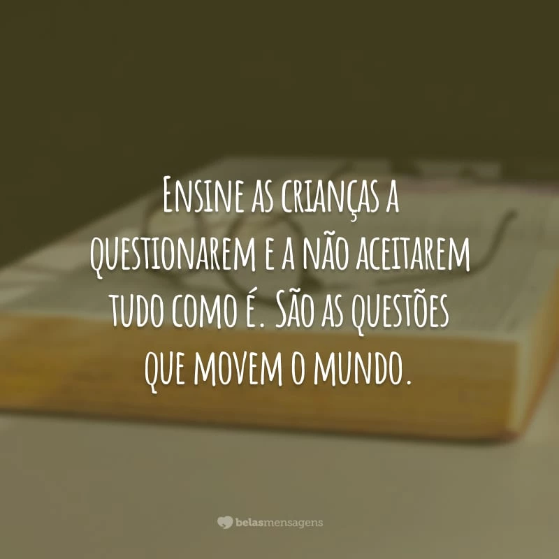 Ensine as crianças a questionarem e a não aceitarem tudo como é. São as questões que movem o mundo.