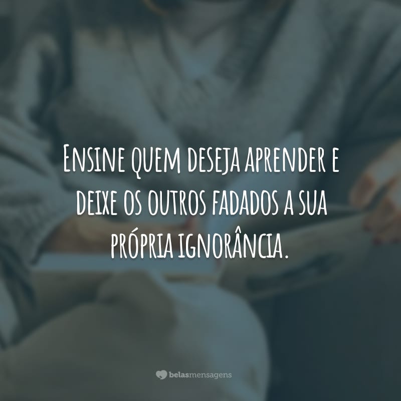 Ensine quem deseja aprender e deixe os outros fadados a sua própria ignorância.