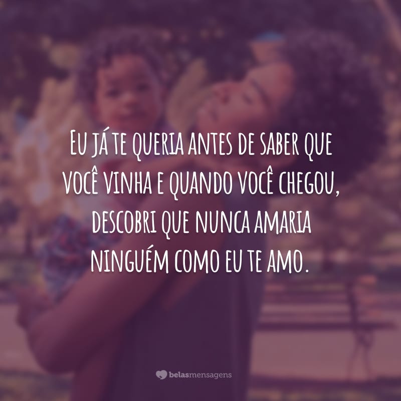 Eu já te queria antes de saber que você vinha e quando você chegou, descobri que nunca amaria ninguém como eu te amo.